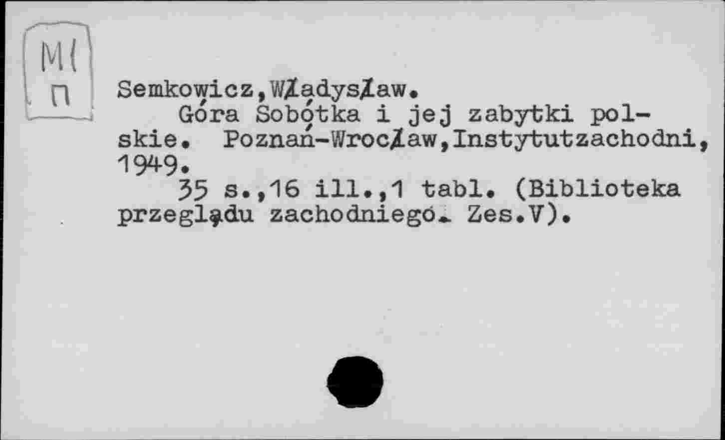 ﻿Semkowicz, WXadysXaw •
Gora Sobotka і jej zabytki pol-skie• Poznan-Wroc/aw,Instytutzachodni IW.
35 s.,16 ill.,1 tabl. (Biblioteka przegl^du zachodniego^ Zes.V).